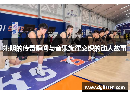 姚明的传奇瞬间与音乐旋律交织的动人故事