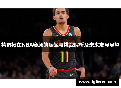 特雷杨在NBA赛场的崛起与挑战解析及未来发展展望